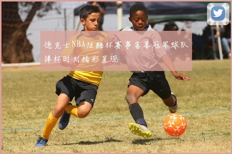 德克士NBA炫酷杯赛事落幕冠军球队捧杯时刻精彩呈现