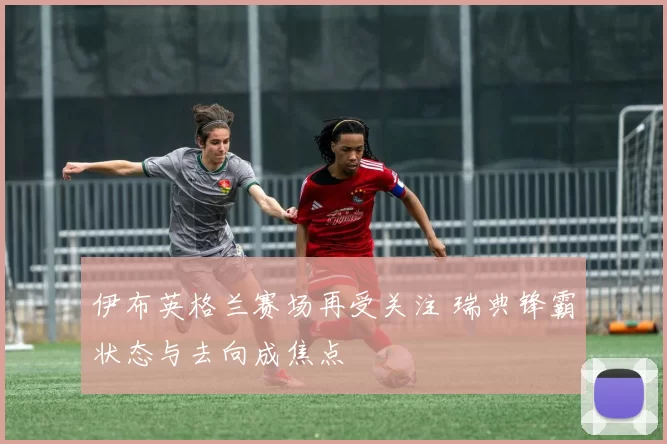 伊布英格兰赛场再受关注 瑞典锋霸状态与去向成焦点