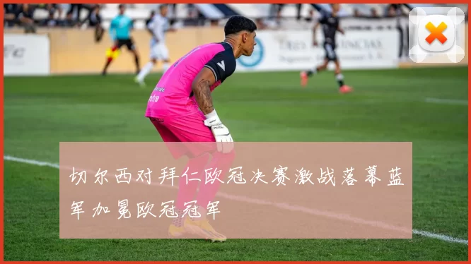 切尔西对拜仁欧冠决赛激战落幕蓝军加冕欧冠冠军