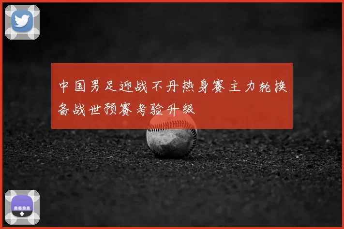 中国男足迎战不丹热身赛主力轮换备战世预赛考验升级