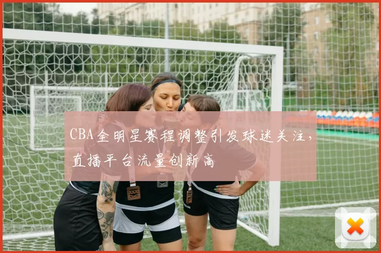 CBA全明星赛程调整引发球迷关注，直播平台流量创新高