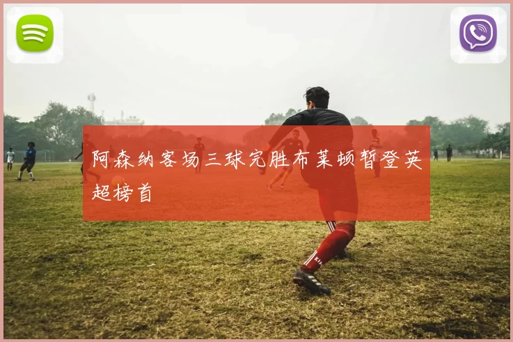 阿森纳客场三球完胜布莱顿暂登英超榜首