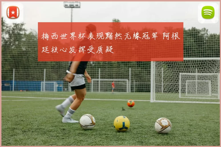 梅西世界杯表现黯然无缘冠军 阿根廷核心发挥受质疑