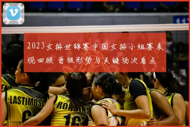 2023女排世锦赛中国女排小组赛表现回顾 晋级形势与关键场次看点