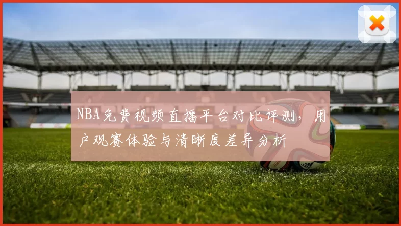 NBA免费视频直播平台对比评测，用户观赛体验与清晰度差异分析