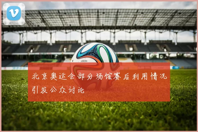 北京奥运会部分场馆赛后利用情况引发公众讨论