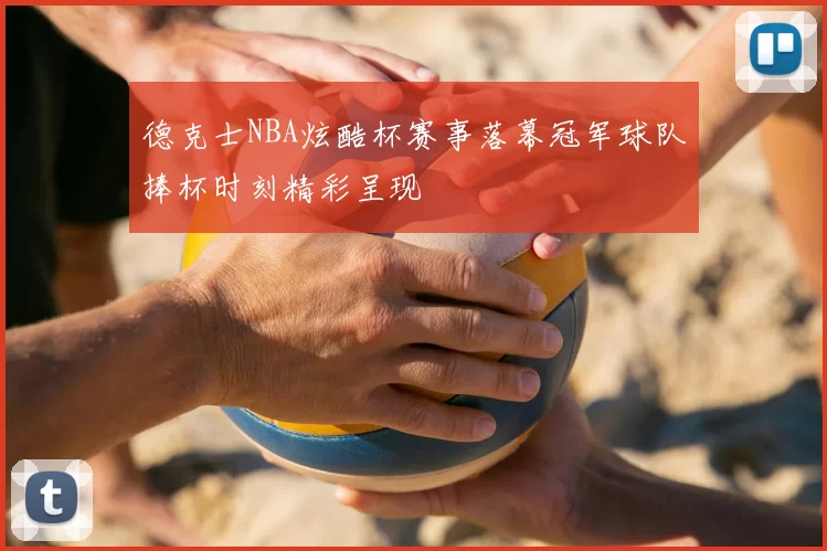 德克士NBA炫酷杯赛事落幕冠军球队捧杯时刻精彩呈现