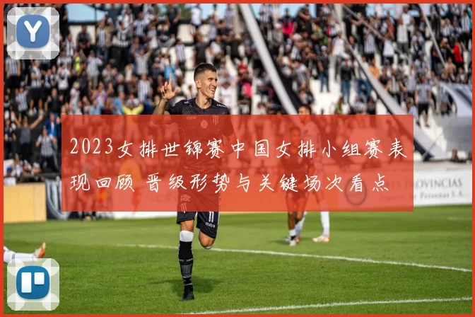 2023女排世锦赛中国女排小组赛表现回顾 晋级形势与关键场次看点