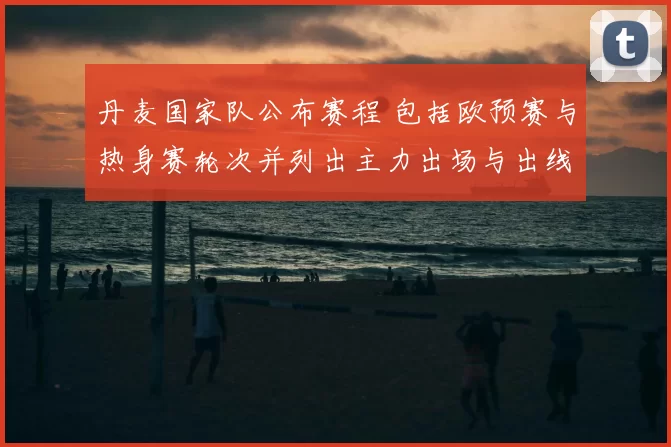 丹麦国家队公布赛程 包括欧预赛与热身赛轮次并列出主力出场与出线影响