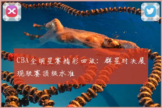 CBA全明星赛精彩回放：群星对决展现联赛顶级水准