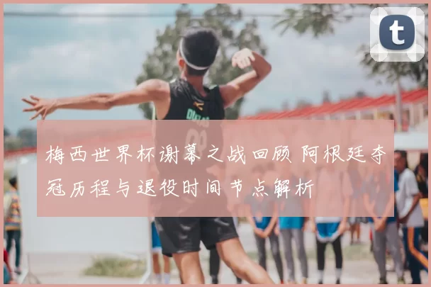 梅西世界杯谢幕之战回顾 阿根廷夺冠历程与退役时间节点解析