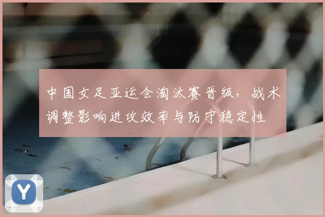 中国女足亚运会淘汰赛晋级,战术调整影响进攻效率与防守稳定性