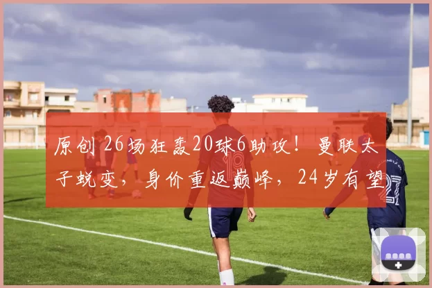 原创 26场狂轰20球6助攻！曼联太子蜕变，身价重返巅峰，24岁有望回归