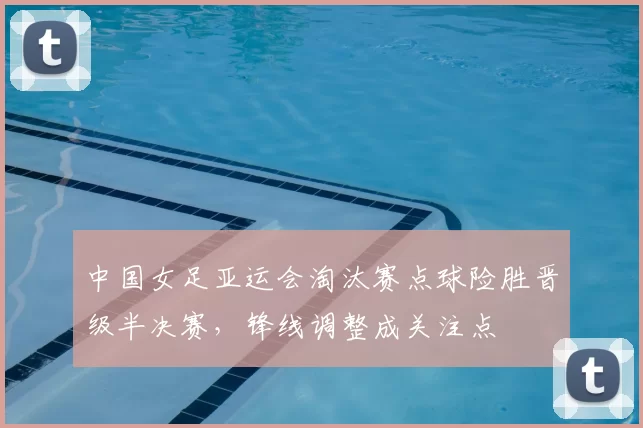 中国女足亚运会淘汰赛点球险胜晋级半决赛，锋线调整成关注点