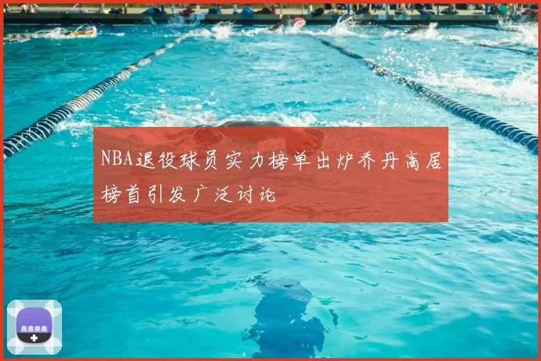 NBA退役球员实力榜单出炉乔丹高居榜首引发广泛讨论