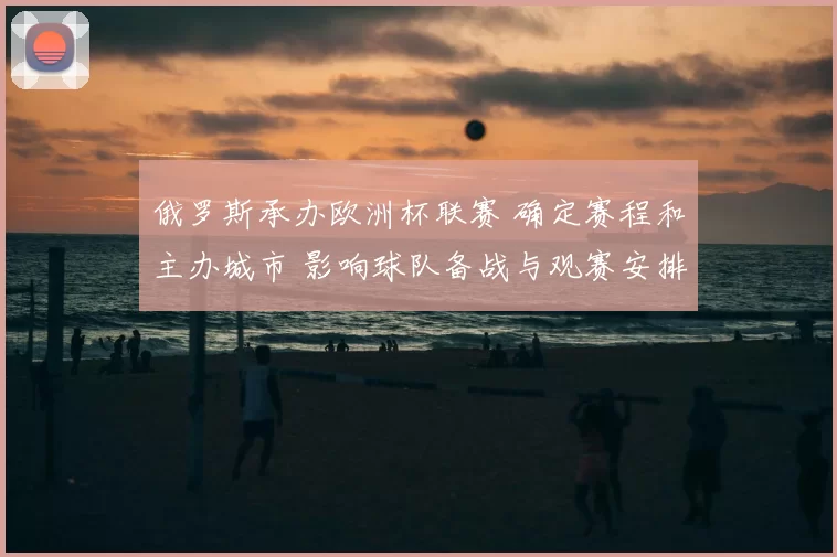 俄罗斯承办欧洲杯联赛 确定赛程和主办城市 影响球队备战与观赛安排